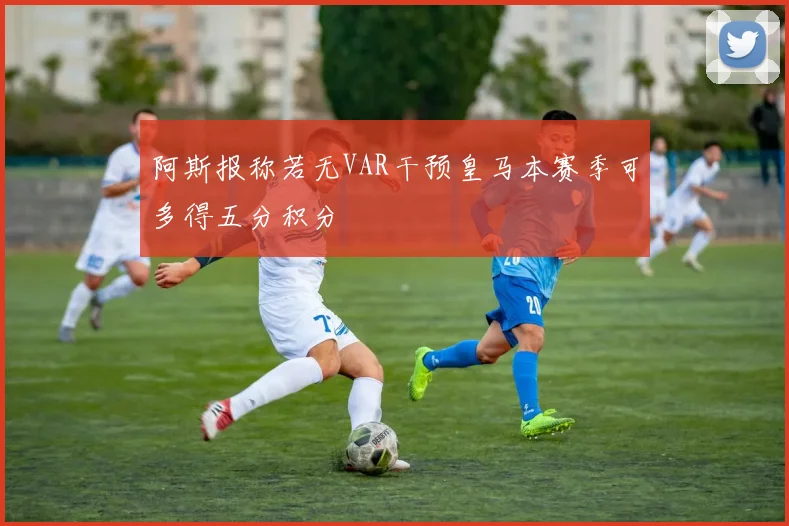 阿斯报称若无VAR干预皇马本赛季可多得五分积分
