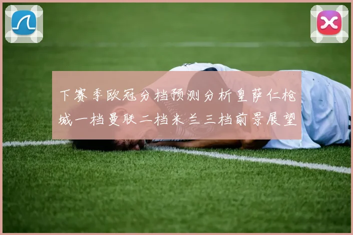 下赛季欧冠分档预测分析皇萨仁枪城一档曼联二档米兰三档前景展望