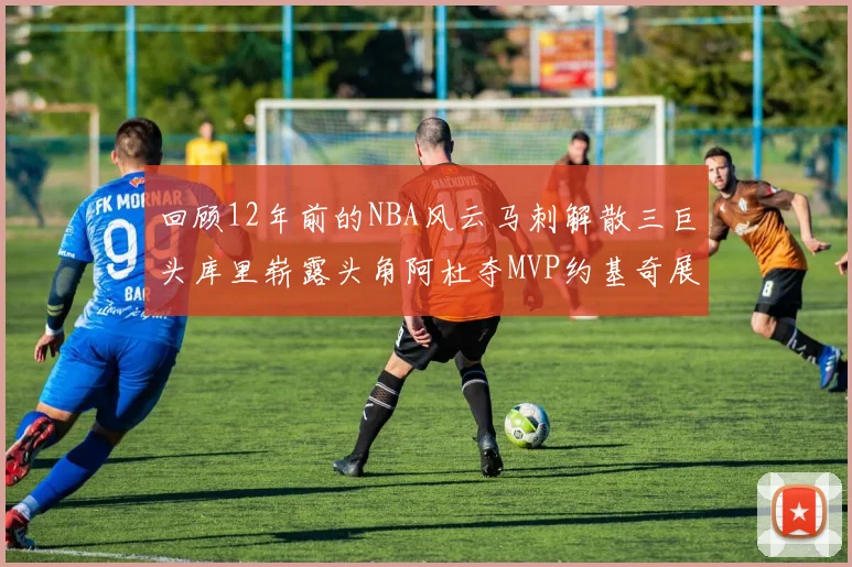 回顾12年前的NBA风云马刺解散三巨头库里崭露头角阿杜夺MVP约基奇展现天赋