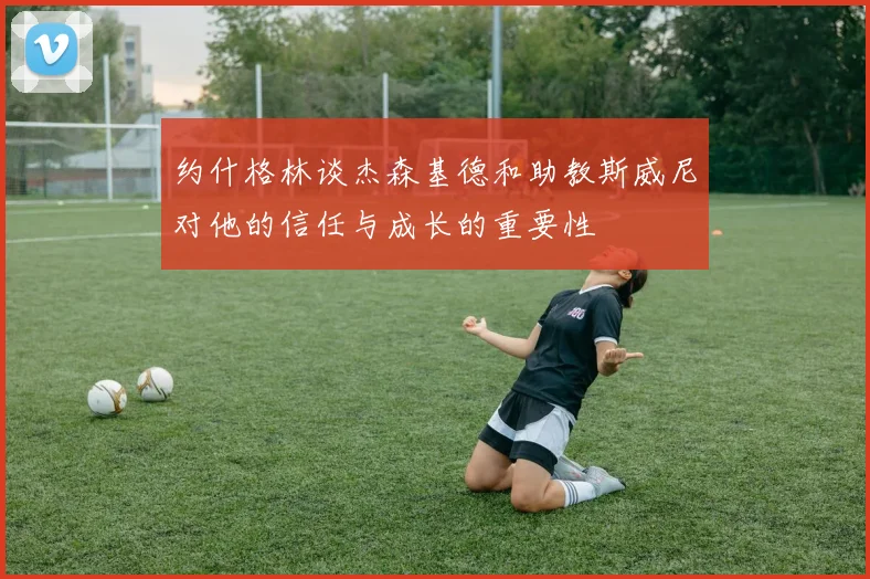 约什格林谈杰森基德和助教斯威尼对他的信任与成长的重要性