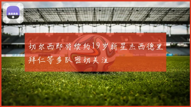 切尔西即将续约19岁新星杰西德里拜仁等多队密切关注