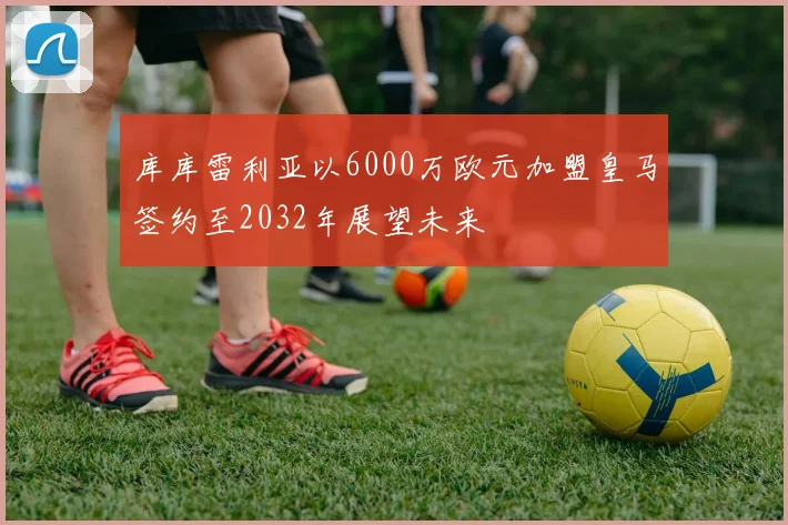 库库雷利亚以6000万欧元加盟皇马签约至2032年展望未来