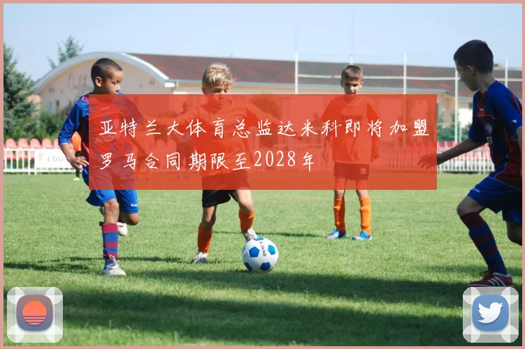 亚特兰大体育总监达米科即将加盟罗马合同期限至2028年