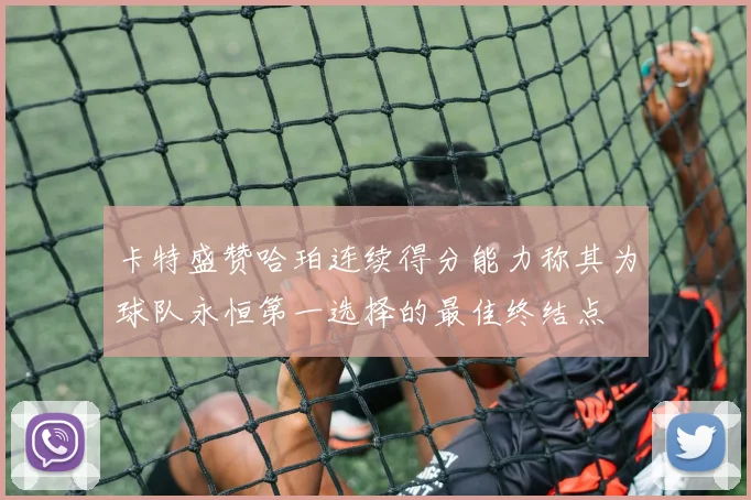 卡特盛赞哈珀连续得分能力称其为球队永恒第一选择的最佳终结点