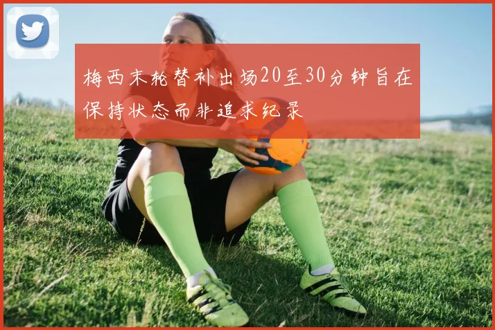 梅西末轮替补出场20至30分钟旨在保持状态而非追求纪录