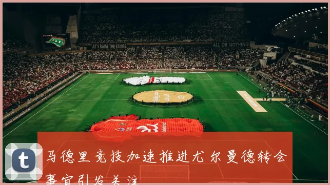 马德里竞技加速推进尤尔曼德转会事宜引发关注