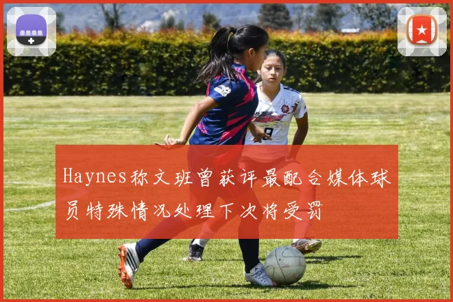 Haynes称文班曾获评最配合媒体球员特殊情况处理下次将受罚