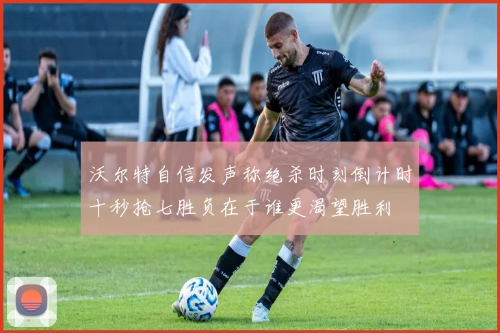 沃尔特自信发声称绝杀时刻倒计时十秒抢七胜负在于谁更渴望胜利