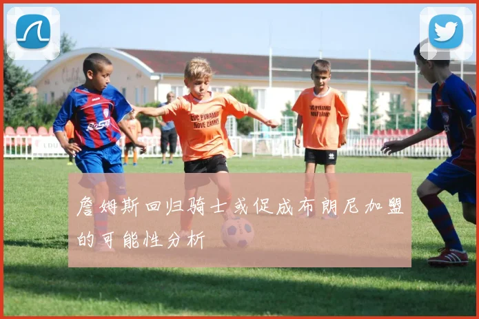 詹姆斯回归骑士或促成布朗尼加盟的可能性分析