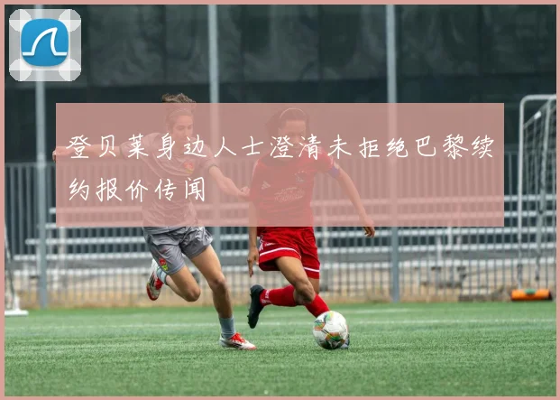 登贝莱身边人士澄清未拒绝巴黎续约报价传闻