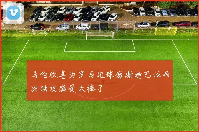 马伦欣喜为罗马进球感谢迪巴拉两次助攻感受太棒了