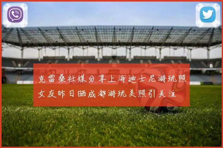 克雷桑社媒分享上海迪士尼游玩照女友昨日晒成都游玩美照引关注