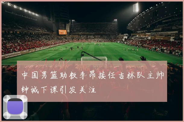 中国男篮助教李昂接任吉林队主帅钟诚下课引发关注