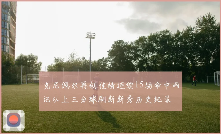 克尼佩尔再创佳绩连续15场命中两记以上三分球刷新新秀历史纪录