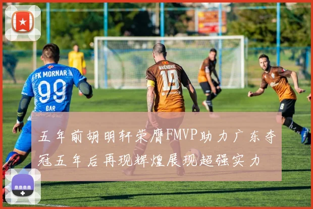 五年前胡明轩荣膺FMVP助力广东夺冠五年后再现辉煌展现超强实力