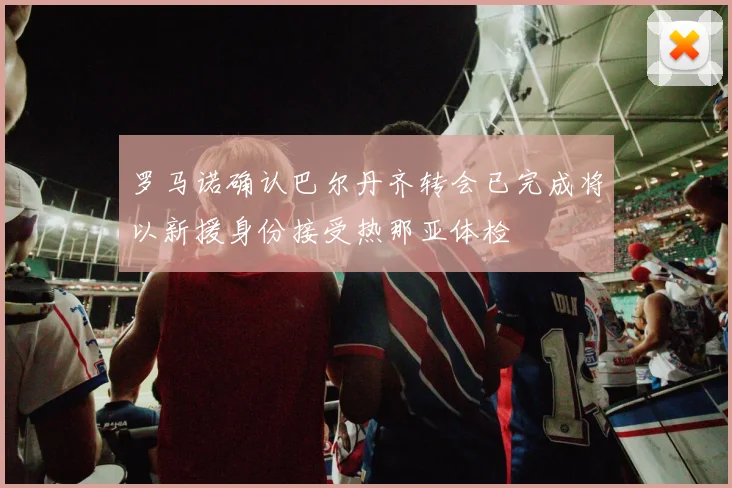罗马诺确认巴尔丹齐转会已完成将以新援身份接受热那亚体检