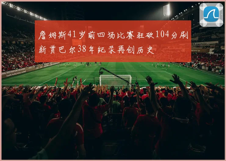 詹姆斯41岁前四场比赛狂砍104分刷新贾巴尔38年纪录再创历史