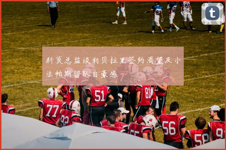 科莫总监谈利贝拉里签约渴望及小法帕斯留队自豪感