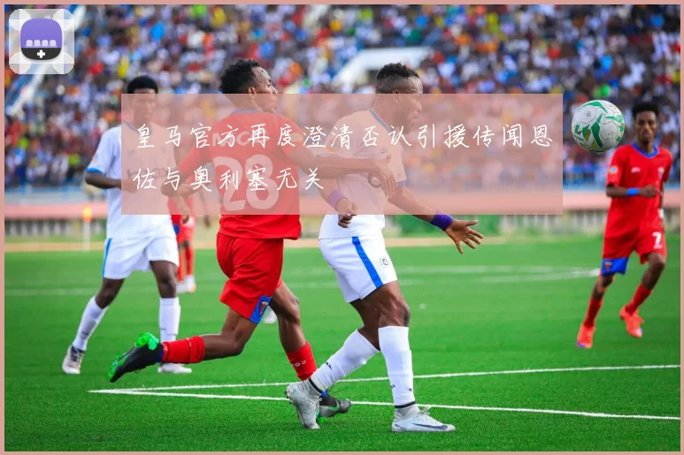 皇马官方再度澄清否认引援传闻恩佐与奥利塞无关