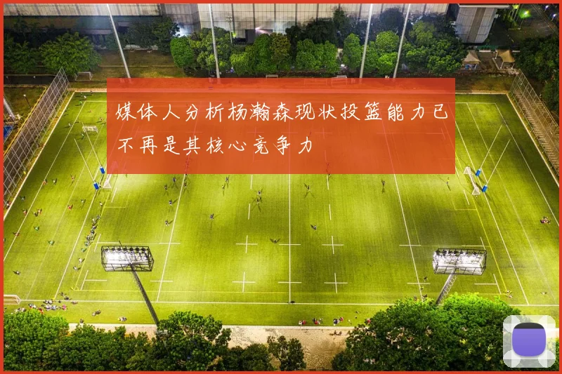 媒体人分析杨瀚森现状投篮能力已不再是其核心竞争力